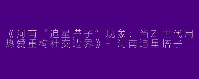 《河南“追星搭子”现象：当Z世代用热爱重构社交边界》-河南追星搭子