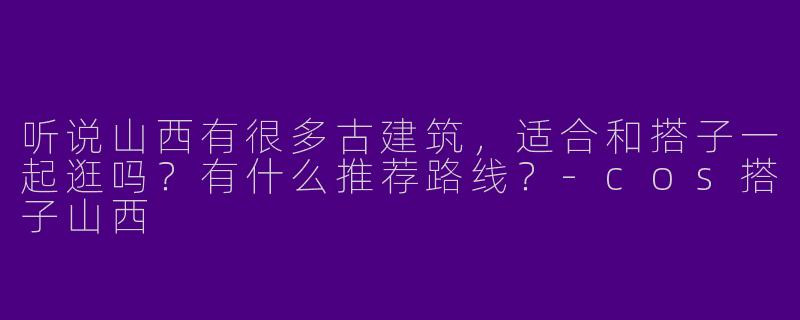 听说山西有很多古建筑，适合和搭子一起逛吗？有什么推荐路线？