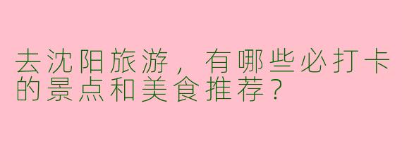 去沈阳旅游，有哪些必打卡的景点和美食推荐？