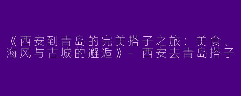 《西安到青岛的完美搭子之旅：美食、海风与古城的邂逅》
