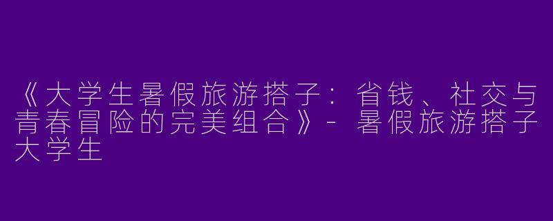 《大学生暑假旅游搭子：省钱、社交与青春冒险的完美组合》-暑假旅游搭子大学生