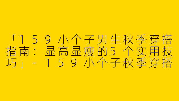 「159小个子男生秋季穿搭指南：显高显瘦的5个实用技巧」-159小个子秋季穿搭男