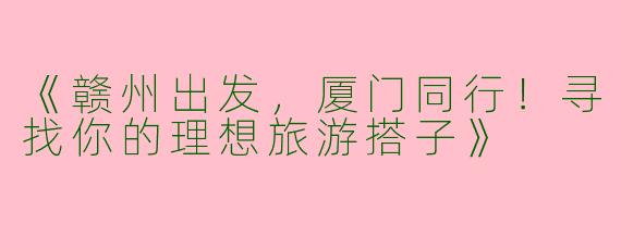 《赣州出发，厦门同行！寻找你的理想旅游搭子》
