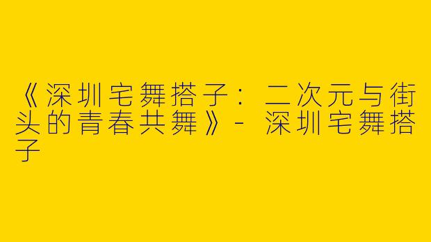 《深圳宅舞搭子：二次元与街头的青春共舞》-深圳宅舞搭子