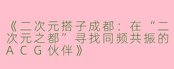 《二次元搭子成都：在“二次元之都”寻找同频共振的ACG伙伴》