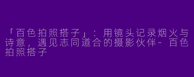 「百色拍照搭子」：用镜头记录烟火与诗意，遇见志同道合的摄影伙伴-百色拍照搭子