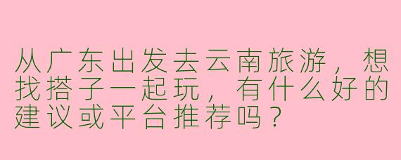 从广东出发去云南旅游，想找搭子一起玩，有什么好的建议或平台推荐吗？