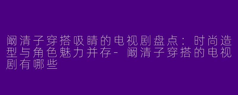 阚清子穿搭吸睛的电视剧盘点：时尚造型与角色魅力并存