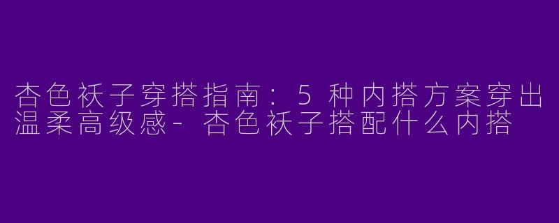 杏色袄子穿搭指南：5种内搭方案穿出温柔高级感-杏色袄子搭配什么内搭