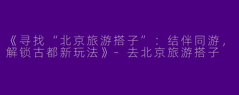 《寻找“北京旅游搭子”：结伴同游，解锁古都新玩法》-去北京旅游搭子