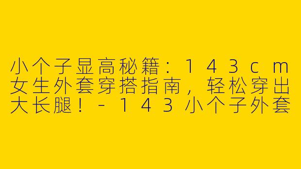 小个子显高秘籍：143cm女生外套穿搭指南，轻松穿出大长腿！-143小个子外套穿搭