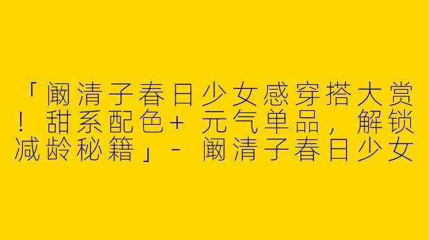 「阚清子春日少女感穿搭大赏！甜系配色+元气单品，解锁减龄秘籍」-阚清子春日少女系穿搭图片