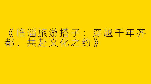 《临淄旅游搭子：穿越千年齐都，共赴文化之约》