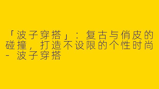 「波子穿搭」:复古与俏皮的碰撞,打造不设限的个性时尚