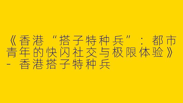 《香港“搭子特种兵”:都市青年的快闪社交与极限体验》