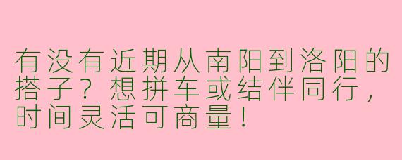有没有近期从南阳到洛阳的搭子？想拼车或结伴同行，时间灵活可商量！