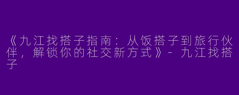 《九江找搭子指南：从饭搭子到旅行伙伴，解锁你的社交新方式》-九江找搭子