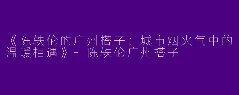 《陈轶伦的广州搭子：城市烟火气中的温暖相遇》-陈轶伦广州搭子