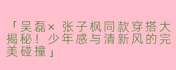 「吴磊×张子枫同款穿搭大揭秘！少年感与清新风的完美碰撞」