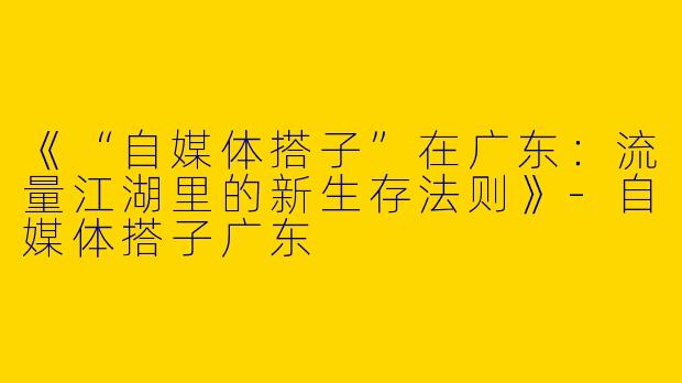 《“自媒体搭子”在广东：流量江湖里的新生存法则》-自媒体搭子广东