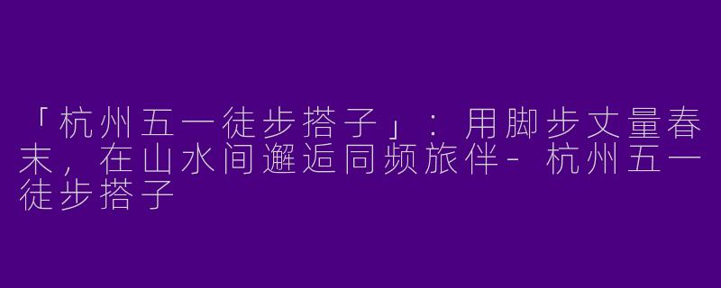 「杭州五一徒步搭子」：用脚步丈量春末，在山水间邂逅同频旅伴