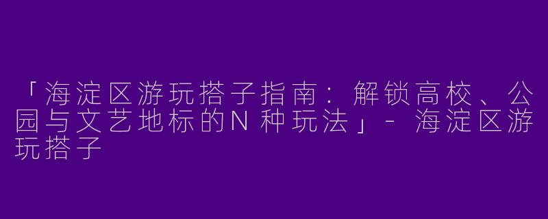「海淀区游玩搭子指南：解锁高校、公园与文艺地标的N种玩法」-海淀区游玩搭子