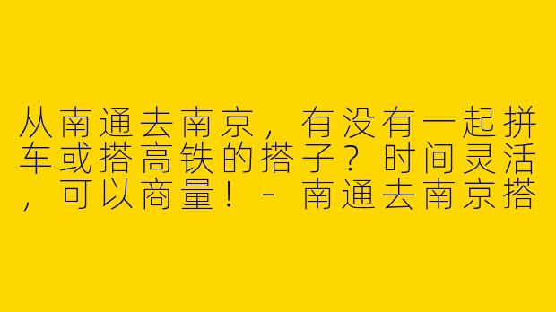 从南通去南京，有没有一起拼车或搭高铁的搭子？时间灵活，可以商量！-南通去南京搭子