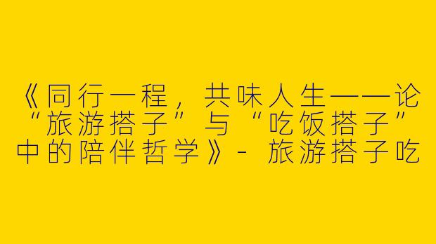 《同行一程，共味人生——论“旅游搭子”与“吃饭搭子”中的陪伴哲学》-旅游搭子吃饭搭子主题作文