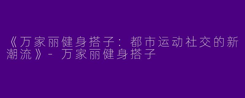 《万家丽健身搭子：都市运动社交的新潮流》-万家丽健身搭子