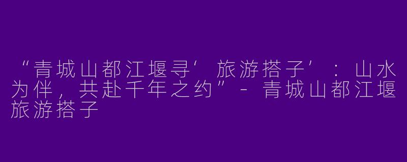 “青城山都江堰寻‘旅游搭子’：山水为伴，共赴千年之约”-青城山都江堰旅游搭子