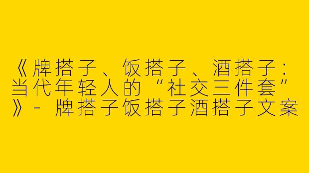 《牌搭子、饭搭子、酒搭子：当代年轻人的“社交三件套”》-牌搭子饭搭子酒搭子文案