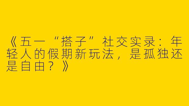 《五一“搭子”社交实录：年轻人的假期新玩法，是孤独还是自由？》