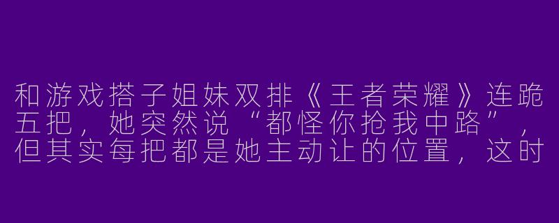和游戏搭子姐妹双排《王者荣耀》连跪五把，她突然说“都怪你抢我中路”，但其实每把都是她主动让的位置，这时候该怎么高情商回复？
