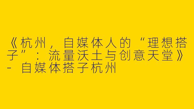 《杭州，自媒体人的“理想搭子”：流量沃土与创意天堂》-自媒体搭子杭州