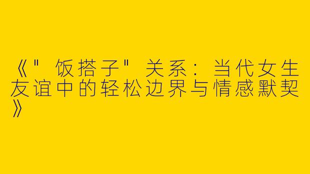 《"饭搭子"关系：当代女生友谊中的轻松边界与情感默契》