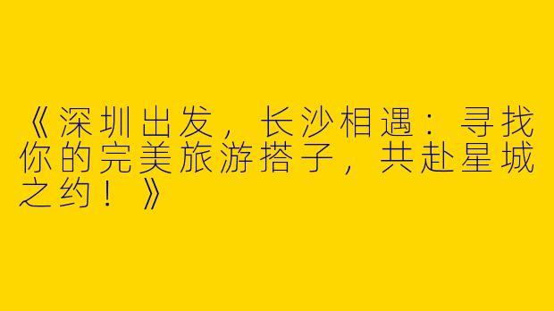 《深圳出发，长沙相遇：寻找你的完美旅游搭子，共赴星城之约！》