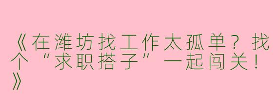 《在潍坊找工作太孤单？找个“求职搭子”一起闯关！》