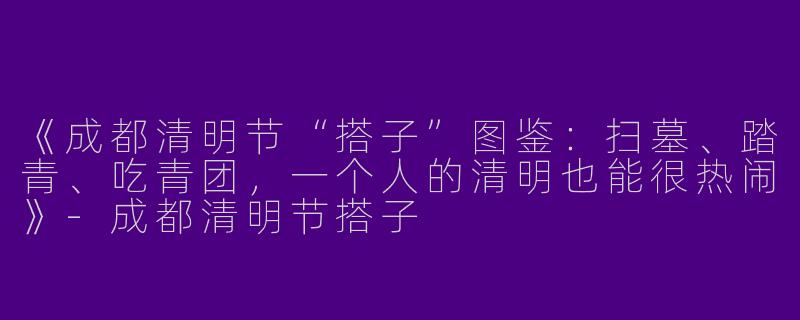 《成都清明节“搭子”图鉴：扫墓、踏青、吃青团，一个人的清明也能很热闹》-成都清明节搭子