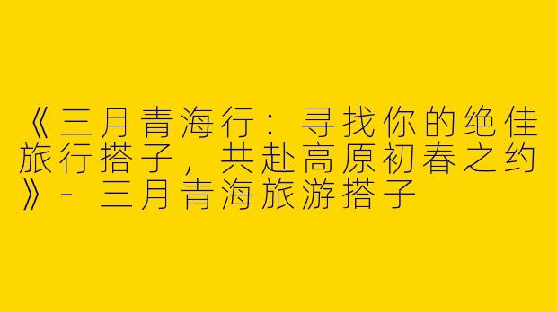 《三月青海行：寻找你的绝佳旅行搭子，共赴高原初春之约》-三月青海旅游搭子