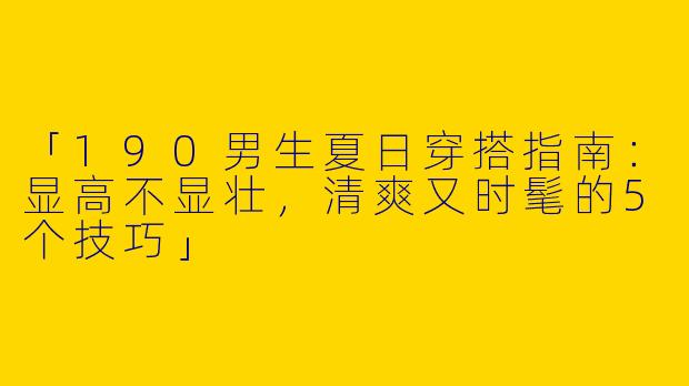 「190男生夏日穿搭指南：显高不显壮，清爽又时髦的5个技巧」