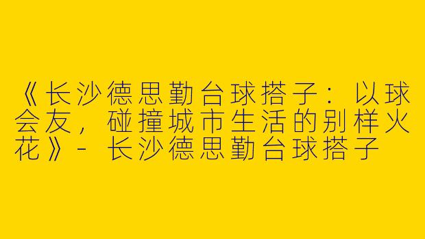 《长沙德思勤台球搭子：以球会友，碰撞城市生活的别样火花》-长沙德思勤台球搭子