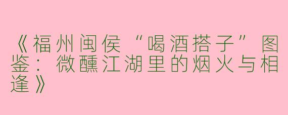 《福州闽侯“喝酒搭子”图鉴：微醺江湖里的烟火与相逢》