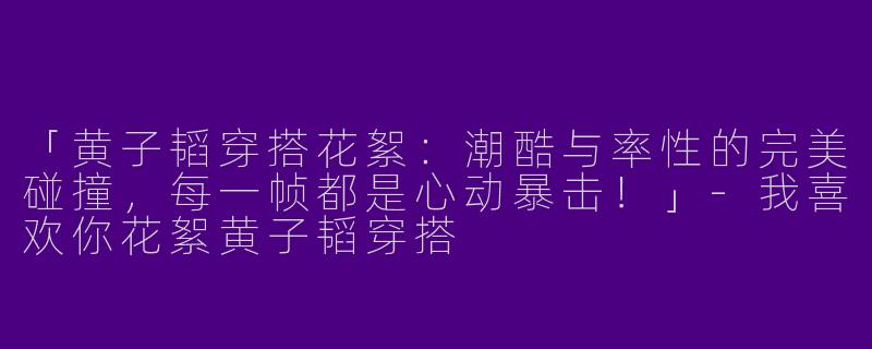 「黄子韬穿搭花絮：潮酷与率性的完美碰撞，每一帧都是心动暴击！」-我喜欢你花絮黄子韬穿搭