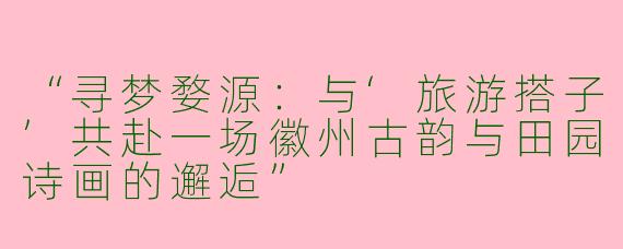 “寻梦婺源：与‘旅游搭子’共赴一场徽州古韵与田园诗画的邂逅”
