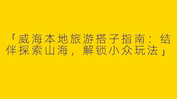 「威海本地旅游搭子指南：结伴探索山海，解锁小众玩法」