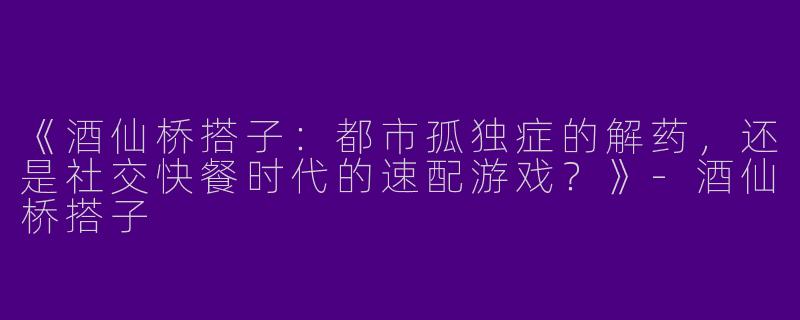 《酒仙桥搭子：都市孤独症的解药，还是社交快餐时代的速配游戏？》-酒仙桥搭子