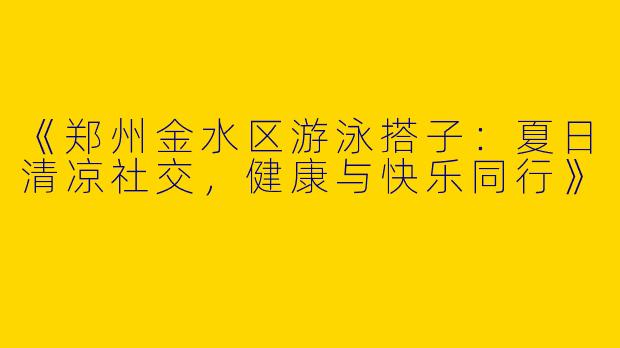 《郑州金水区游泳搭子：夏日清凉社交，健康与快乐同行》