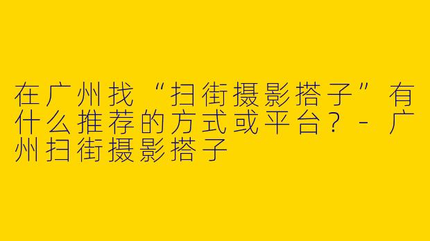 在广州找“扫街摄影搭子”有什么推荐的方式或平台？
