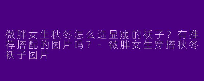 微胖女生秋冬怎么选显瘦的袄子？有推荐搭配的图片吗？-微胖女生穿搭秋冬袄子图片