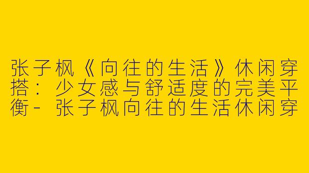 张子枫《向往的生活》休闲穿搭：少女感与舒适度的完美平衡-张子枫向往的生活休闲穿搭